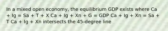 In a mixed open economy, the equilibrium GDP exists where Ca + Ig = Sa + T + X Ca + Ig + Xn + G = GDP Ca + Ig + Xn = Sa + T Ca + Ig + Xn intersects the 45-degree line