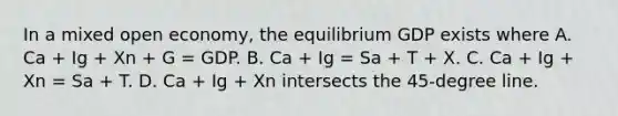 In a mixed open economy, the equilibrium GDP exists where A. Ca + Ig + Xn + G = GDP. B. Ca + Ig = Sa + T + X. C. Ca + Ig + Xn = Sa + T. D. Ca + Ig + Xn intersects the 45-degree line.