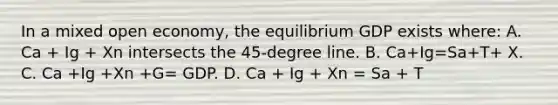 In a mixed open economy, the equilibrium GDP exists where: A. Ca + Ig + Xn intersects the 45-degree line. B. Ca+Ig=Sa+T+ X. C. Ca +Ig +Xn +G= GDP. D. Ca + Ig + Xn = Sa + T