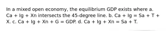 In a mixed open economy, the equilibrium GDP exists where a. Ca + Ig + Xn intersects the 45-degree line. b. Ca + Ig = Sa + T + X. c. Ca + Ig + Xn + G = GDP. d. Ca + Ig + Xn = Sa + T.