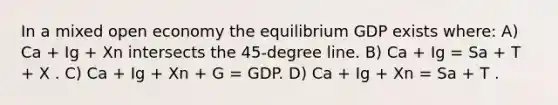 In a mixed open economy the equilibrium GDP exists where: A) Ca + Ig + Xn intersects the 45-degree line. B) Ca + Ig = Sa + T + X . C) Ca + Ig + Xn + G = GDP. D) Ca + Ig + Xn = Sa + T .