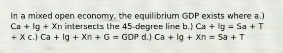 In a mixed open economy, the equilibrium GDP exists where a.) Ca + lg + Xn intersects the 45-degree line b.) Ca + lg = Sa + T + X c.) Ca + lg + Xn + G = GDP d.) Ca + lg + Xn = Sa + T