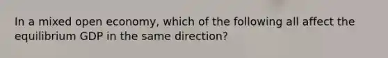 In a mixed open economy, which of the following all affect the equilibrium GDP in the same direction?