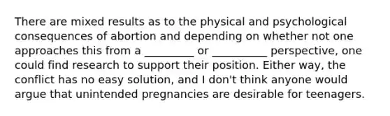 There are mixed results as to the physical and psychological consequences of abortion and depending on whether not one approaches this from a _________ or __________ perspective, one could find research to support their position. Either way, the conflict has no easy solution, and I don't think anyone would argue that unintended pregnancies are desirable for teenagers.