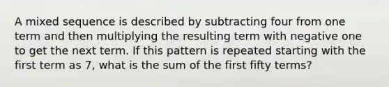 A mixed sequence is described by subtracting four from one term and then multiplying the resulting term with negative one to get the next term. If this pattern is repeated starting with the first term as 7, what is the sum of the first fifty terms?