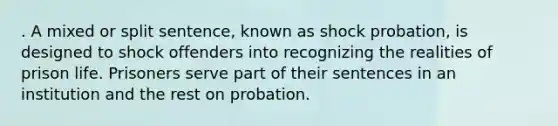 . A mixed or split sentence, known as shock probation, is designed to shock offenders into recognizing the realities of prison life. Prisoners serve part of their sentences in an institution and the rest on probation.