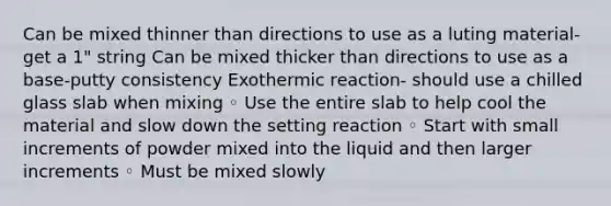 Can be mixed thinner than directions to use as a luting material- get a 1" string Can be mixed thicker than directions to use as a base-putty consistency Exothermic reaction- should use a chilled glass slab when mixing ◦ Use the entire slab to help cool the material and slow down the setting reaction ◦ Start with small increments of powder mixed into the liquid and then larger increments ◦ Must be mixed slowly