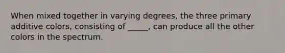 When mixed together in varying degrees, the three primary additive colors, consisting of _____, can produce all the other colors in the spectrum.