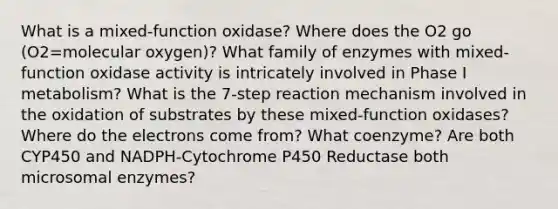 What is a mixed-function oxidase? Where does the O2 go (O2=molecular oxygen)? What family of enzymes with mixed-function oxidase activity is intricately involved in Phase I metabolism? What is the 7-step reaction mechanism involved in the oxidation of substrates by these mixed-function oxidases? Where do the electrons come from? What coenzyme? Are both CYP450 and NADPH-Cytochrome P450 Reductase both microsomal enzymes?