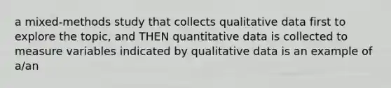 a mixed-methods study that collects qualitative data first to explore the topic, and THEN quantitative data is collected to measure variables indicated by qualitative data is an example of a/an