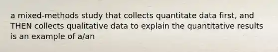 a mixed-methods study that collects quantitate data first, and THEN collects qualitative data to explain the quantitative results is an example of a/an