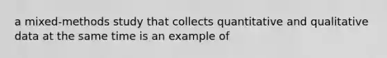 a mixed-methods study that collects quantitative and qualitative data at the same time is an example of