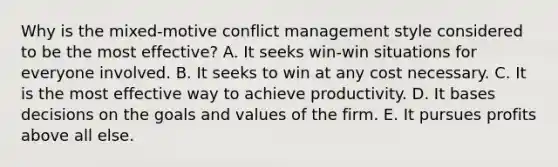 Why is the mixed-motive <a href='https://www.questionai.com/knowledge/k3gYT4NY1y-conflict-management' class='anchor-knowledge'>conflict management</a> style considered to be the most effective? A. It seeks win-win situations for everyone involved. B. It seeks to win at any cost necessary. C. It is the most effective way to achieve productivity. D. It bases decisions on the goals and values of the firm. E. It pursues profits above all else.