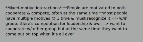 *Mixed-motive interactions* **People are motivated to both cooperate & compete, often at the same time **Most people have multiple motives @ 1 time & must recognize it --> w/in group, there's competition for leadership & pwr --> want to cooperate w/ other group but at the same time they want to come out on top when it's all over