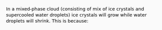 In a mixed-phase cloud (consisting of mix of ice crystals and supercooled water droplets) ice crystals will grow while water droplets will shrink. This is because: