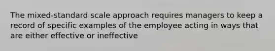 The mixed-standard scale approach requires managers to keep a record of specific examples of the employee acting in ways that are either effective or ineffective