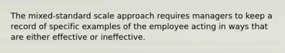 The mixed-standard scale approach requires managers to keep a record of specific examples of the employee acting in ways that are either effective or ineffective.