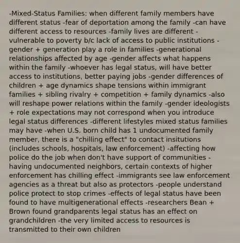 -Mixed-Status Families: when different family members have different status -fear of deportation among the family -can have different access to resources -family lives are different -vulnerable to poverty b/c lack of access to public institutions -gender + generation play a role in families -generational relationships affected by age -gender affects what happens within the family -whoever has legal status, will have better access to institutions, better paying jobs -gender differences of children + age dynamics shape tensions within immigrant families + sibling rivalry + competition + family dynamics -also will reshape power relations within the family -gender ideologists + role expectations may not correspond when you introduce legal status differences -different lifestyles mixed status families may have -when U.S. born child has 1 undocumented family member, there is a "chilling effect" to contact insitutions (includes schools, hospitals, law enforcement) -affecting how police do the job when don't have support of communities -having undocumented neighbors, certain contexts of higher enforcement has chilling effect -immigrants see law enforcement agencies as a threat but also as protectors -people understand police protect to stop crimes -effects of legal status have been found to have multigenerational effects -researchers Bean + Brown found grandparents legal status has an effect on grandchildren -the very limited access to resources is transmitted to their own children