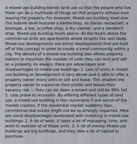 A mixed-use building blends land use so that the people who live there can do a multitude of things on that property without ever leaving the property. For example: Mixed-use building level one. The bottom level features a barbershop, an Italian restaurant, a boutique, a bar, a coffee shop, a dry cleaner, and a sandwich shop. Mixed-use building levels above. All the levels above the commercial units are apartments where tenants live and sleep. Mixed-use developments are entire developments that are built off of this concept in order to create a small community within a city. The density of a mixed-use building also allows property owners to maximize the number of units they can rent and sell on a property. As always, there are advantages and disadvantages to mixed-use buildings: 1. Lots of units. A mixed-use building or development is very dense and is able to offer a property owner many units to sell and lease. This enables the property owner to maximize their profits and lessen their vacancy risk — they can be down a tenant and still be 99% full. 2. Less prone to recession. By offering different types of land use, a mixed-use building is less vulnerable if one sector of the market crashes. If the residential market suddenly dips, commercial real estate might not be as strongly impacted. Here are some disadvantages associated with investing in mixed-use buildings: 1. A lot of work. It takes a lot of managing, time, and work to oversee all of those units. 2. A lot of money. Mixed-use buildings are big buildings, and they take a lot of capital to purchase.