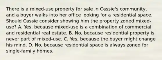 There is a mixed-use property for sale in Cassie's community, and a buyer walks into her office looking for a residential space. Should Cassie consider showing him the property zoned mixed-use? A. Yes, because mixed-use is a combination of commercial and residential real estate. B. No, because residential property is never part of mixed-use. C. Yes, because the buyer might change his mind. D. No, because residential space is always zoned for single-family homes.