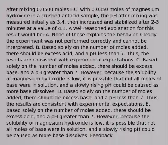 After mixing 0.0500 moles HCl with 0.0350 moles of magnesium hydroxide in a crushed antacid sample, the pH after mixing was measured initially as 3.4, then increased and stabilized after 2-3 minutes at a value of 4.1. A well-reasoned explanation for this result would be: A. None of these explains the behavior. Clearly the experiment was not performed correctly and cannot be interpreted. B. Based solely on the number of moles added, there should be excess acid, and a pH less than 7. Thus, the results are consistent with experimental expectations. C. Based solely on the number of moles added, there should be excess base, and a pH greater than 7. However, because the solubility of magnesium hydroxide is low, it is possible that not all moles of base were in solution, and a slowly rising pH could be caused as more base dissolves. D. Based solely on the number of moles added, there should be excess base, and a pH less than 7. Thus, the results are consistent with experimental expectations. E. Based solely on the number of moles added, there should be excess acid, and a pH greater than 7. However, because the solubility of magnesium hydroxide is low, it is possible that not all moles of base were in solution, and a slowly rising pH could be caused as more base dissolves. Feedback