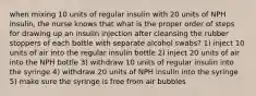 when mixing 10 units of regular insulin with 20 units of NPH insulin, the nurse knows that what is the proper order of steps for drawing up an insulin injection after cleansing the rubber stoppers of each bottle with separate alcohol swabs? 1) inject 10 units of air into the regular insulin bottle 2) inject 20 units of air into the NPH bottle 3) withdraw 10 units of regular insulin into the syringe 4) withdraw 20 units of NPH insulin into the syringe 5) make sure the syringe is free from air bubbles