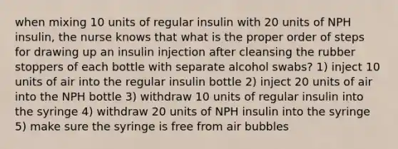 when mixing 10 units of regular insulin with 20 units of NPH insulin, the nurse knows that what is the proper order of steps for drawing up an insulin injection after cleansing the rubber stoppers of each bottle with separate alcohol swabs? 1) inject 10 units of air into the regular insulin bottle 2) inject 20 units of air into the NPH bottle 3) withdraw 10 units of regular insulin into the syringe 4) withdraw 20 units of NPH insulin into the syringe 5) make sure the syringe is free from air bubbles