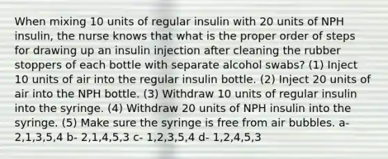 When mixing 10 units of regular insulin with 20 units of NPH insulin, the nurse knows that what is the proper order of steps for drawing up an insulin injection after cleaning the rubber stoppers of each bottle with separate alcohol swabs? (1) Inject 10 units of air into the regular insulin bottle. (2) Inject 20 units of air into the NPH bottle. (3) Withdraw 10 units of regular insulin into the syringe. (4) Withdraw 20 units of NPH insulin into the syringe. (5) Make sure the syringe is free from air bubbles. a- 2,1,3,5,4 b- 2,1,4,5,3 c- 1,2,3,5,4 d- 1,2,4,5,3