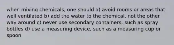 when mixing chemicals, one should a) avoid rooms or areas that well ventilated b) add the water to the chemical, not the other way around c) never use secondary containers, such as spray bottles d) use a measuring device, such as a measuring cup or spoon