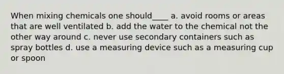 When mixing chemicals one should____ a. avoid rooms or areas that are well ventilated b. add the water to the chemical not the other way around c. never use secondary containers such as spray bottles d. use a measuring device such as a measuring cup or spoon