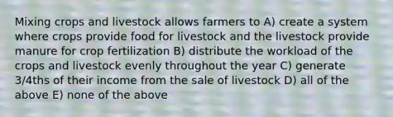 Mixing crops and livestock allows farmers to A) create a system where crops provide food for livestock and the livestock provide manure for crop fertilization B) distribute the workload of the crops and livestock evenly throughout the year C) generate 3/4ths of their income from the sale of livestock D) all of the above E) none of the above