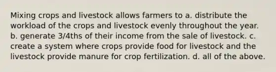 Mixing crops and livestock allows farmers to a. distribute the workload of the crops and livestock evenly throughout the year. b. generate 3/4ths of their income from the sale of livestock. c. create a system where crops provide food for livestock and the livestock provide manure for crop fertilization. d. all of the above.