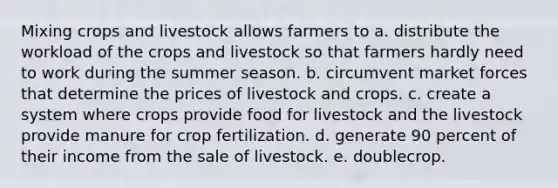 Mixing crops and livestock allows farmers to a. distribute the workload of the crops and livestock so that farmers hardly need to work during the summer season. b. circumvent market forces that determine the prices of livestock and crops. c. create a system where crops provide food for livestock and the livestock provide manure for crop fertilization. d. generate 90 percent of their income from the sale of livestock. e. doublecrop.