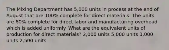 The Mixing Department has 5,000 units in process at the end of August that are 100% complete for direct materials. The units are 60% complete for direct labor and manufacturing overhead which is added uniformly. What are the equivalent units of production for direct materials? 2,000 units 5,000 units 3,000 units 2,500 units