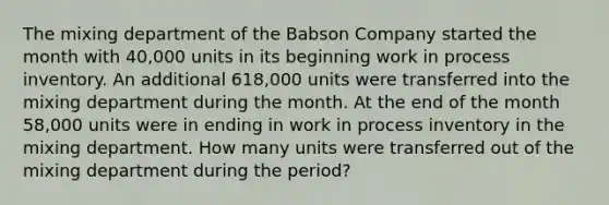 The mixing department of the Babson Company started the month with 40,000 units in its beginning work in process inventory. An additional 618,000 units were transferred into the mixing department during the month. At the end of the month 58,000 units were in ending in work in process inventory in the mixing department. How many units were transferred out of the mixing department during the period?