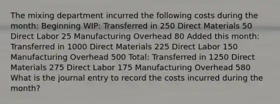 The mixing department incurred the following costs during the month: Beginning WIP: Transferred in 250 Direct Materials 50 Direct Labor 25 Manufacturing Overhead 80 Added this month: Transferred in 1000 Direct Materials 225 Direct Labor 150 Manufacturing Overhead 500 Total: Transferred in 1250 Direct Materials 275 Direct Labor 175 Manufacturing Overhead 580 What is the journal entry to record the costs incurred during the month?