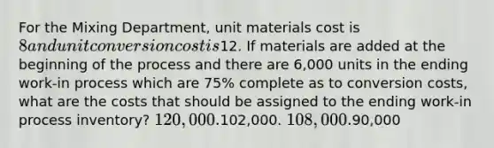 For the Mixing Department, unit materials cost is 8 and unit conversion cost is12. If materials are added at the beginning of the process and there are 6,000 units in the ending work-in process which are 75% complete as to conversion costs, what are the costs that should be assigned to the ending work-in process inventory? 120,000.102,000. 108,000.90,000