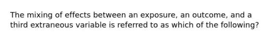 The mixing of effects between an exposure, an outcome, and a third extraneous variable is referred to as which of the following?