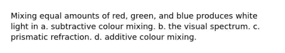 Mixing equal amounts of red, green, and blue produces white light in a. subtractive colour mixing. b. the visual spectrum. c. prismatic refraction. d. additive colour mixing.