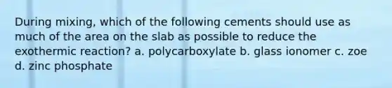 During mixing, which of the following cements should use as much of the area on the slab as possible to reduce the exothermic reaction? a. polycarboxylate b. glass ionomer c. zoe d. zinc phosphate