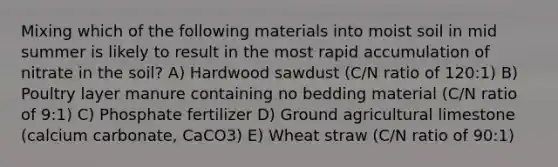 Mixing which of the following materials into moist soil in mid summer is likely to result in the most rapid accumulation of nitrate in the soil? A) Hardwood sawdust (C/N ratio of 120:1) B) Poultry layer manure containing no bedding material (C/N ratio of 9:1) C) Phosphate fertilizer D) Ground agricultural limestone (calcium carbonate, CaCO3) E) Wheat straw (C/N ratio of 90:1)