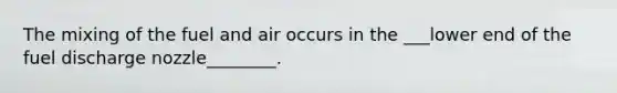 The mixing of the fuel and air occurs in the ___lower end of the fuel discharge nozzle________.