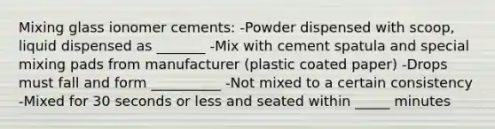 Mixing glass ionomer cements: -Powder dispensed with scoop, liquid dispensed as _______ -Mix with cement spatula and special mixing pads from manufacturer (plastic coated paper) -Drops must fall and form __________ -Not mixed to a certain consistency -Mixed for 30 seconds or less and seated within _____ minutes