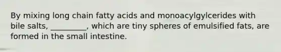 By mixing long chain fatty acids and monoacylgylcerides with bile salts, _________, which are tiny spheres of emulsified fats, are formed in the small intestine.