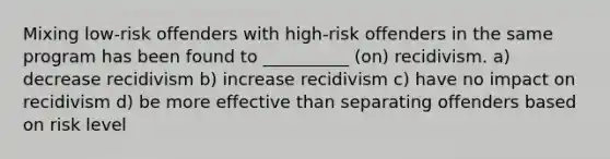 Mixing low-risk offenders with high-risk offenders in the same program has been found to __________ (on) recidivism. a) decrease recidivism b) increase recidivism c) have no impact on recidivism d) be more effective than separating offenders based on risk level