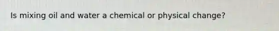 Is mixing oil and water a chemical or physical change?