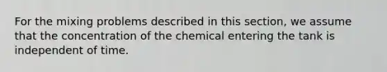 For the mixing problems described in this section, we assume that the concentration of the chemical entering the tank is independent of time.