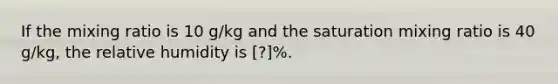 If the mixing ratio is 10 g/kg and the saturation mixing ratio is 40 g/kg, the relative humidity is [?]%.