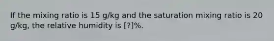 If the mixing ratio is 15 g/kg and the saturation mixing ratio is 20 g/kg, the relative humidity is [?]%.