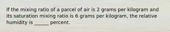 If the mixing ratio of a parcel of air is 2 grams per kilogram and its saturation mixing ratio is 6 grams per kilogram, the relative humidity is ______ percent.